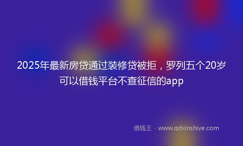 2025年最新房贷通过装修贷被拒，罗列五个20岁可以借钱平台不查征信的app