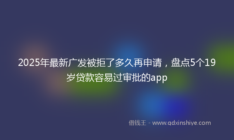 2025年最新广发被拒了多久再申请，盘点5个19岁贷款容易过审批的app