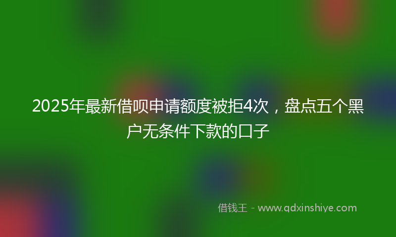 2025年最新借呗申请额度被拒4次，盘点五个黑户无条件下款的口子