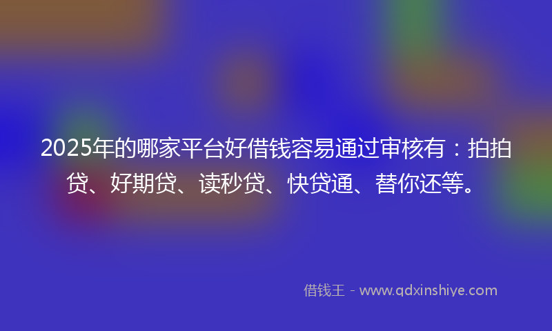 2025年的哪家平台好借钱容易通过审核有：拍拍贷、好期贷、读秒贷、快贷通、替你还等。