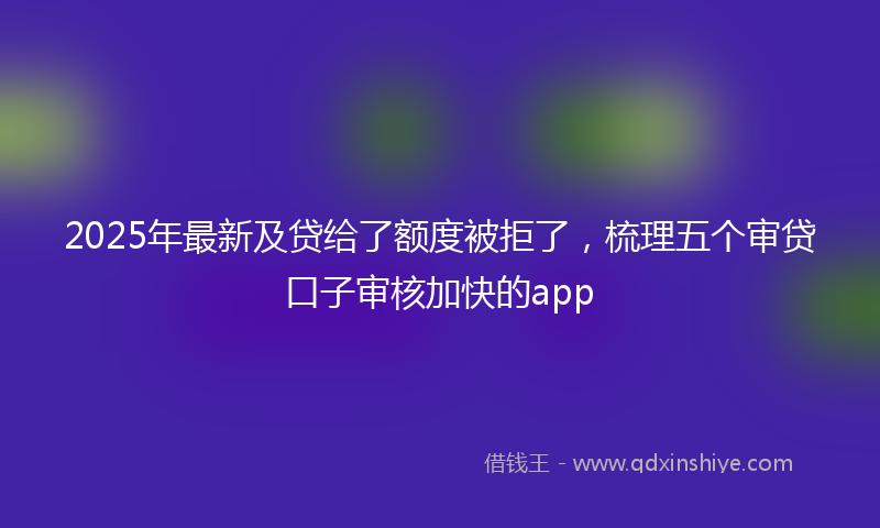 2025年最新及贷给了额度被拒了，梳理五个审贷口子审核加快的app