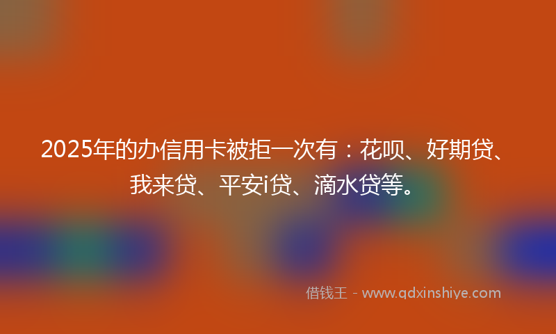 2025年的办信用卡被拒一次有：花呗、好期贷、我来贷、平安i贷、滴水贷等。
