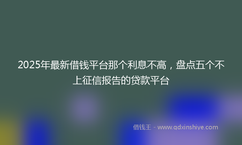 2025年最新借钱平台那个利息不高，盘点五个不上征信报告的贷款平台
