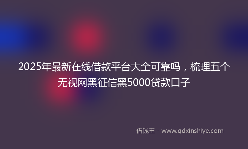 2025年最新在线借款平台大全可靠吗，梳理五个无视网黑征信黑5000贷款口子