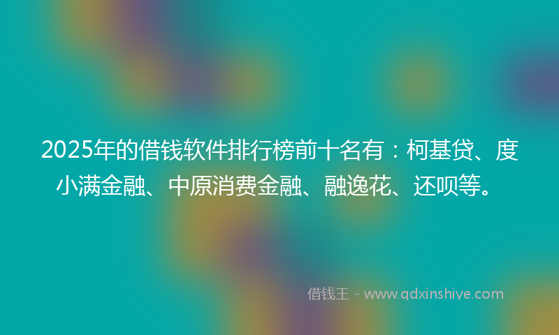 2025年的借钱软件排行榜前十名有：柯基贷、度小满金融、中原消费金融、融逸花、还呗等。