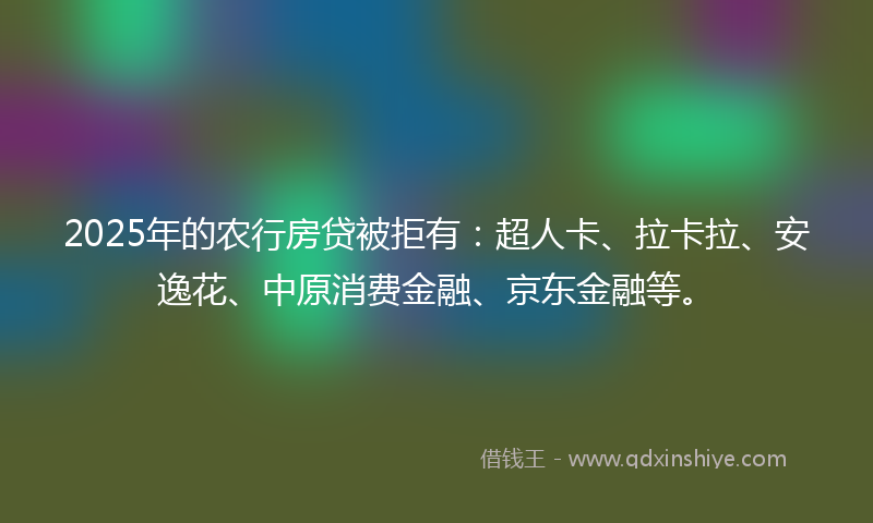2025年的农行房贷被拒有：超人卡、拉卡拉、安逸花、中原消费金融、京东金融等。
