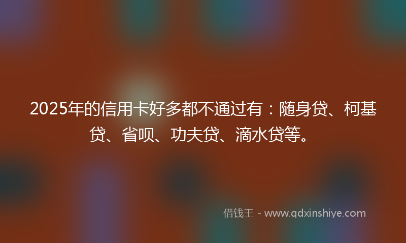 2025年的信用卡好多都不通过有：随身贷、柯基贷、省呗、功夫贷、滴水贷等。