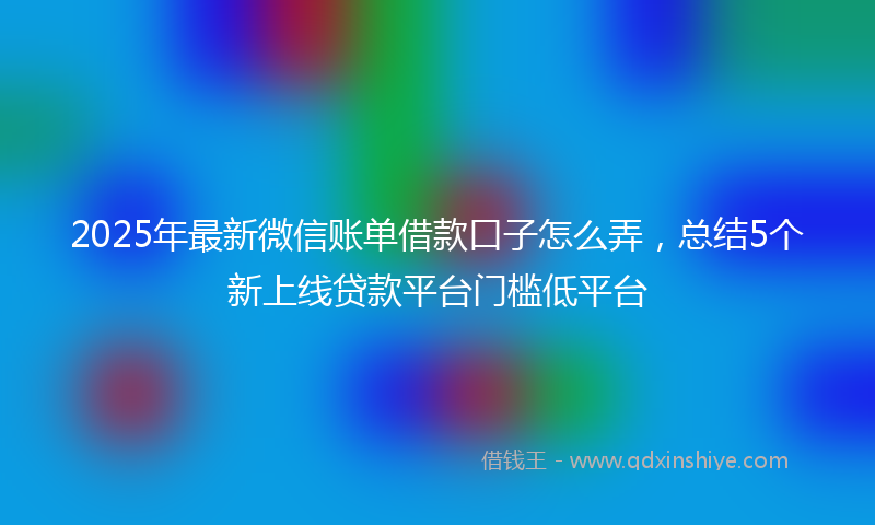 2025年最新微信账单借款口子怎么弄，总结5个新上线贷款平台门槛低平台