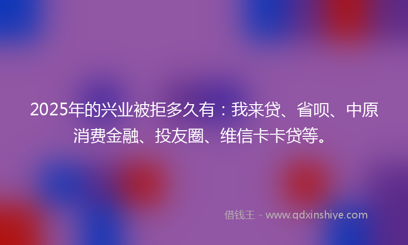 2025年的兴业被拒多久有：我来贷、省呗、中原消费金融、投友圈、维信卡卡贷等。