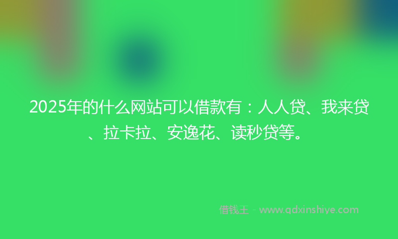 2025年的什么网站可以借款有：人人贷、我来贷、拉卡拉、安逸花、读秒贷等。