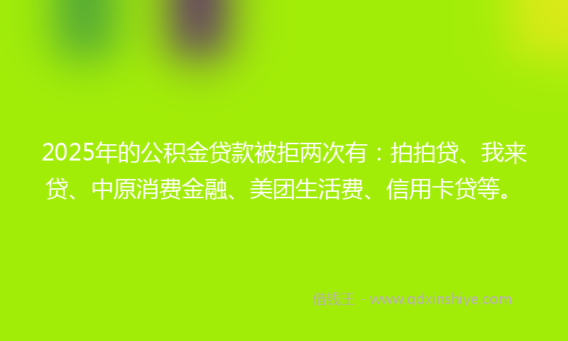 2025年的公积金贷款被拒两次有：拍拍贷、我来贷、中原消费金融、美团生活费、信用卡贷等。