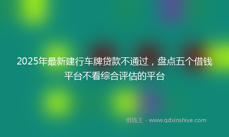 2025年最新建行车牌贷款不通过，盘点五个借钱平台不看综合评估的平台