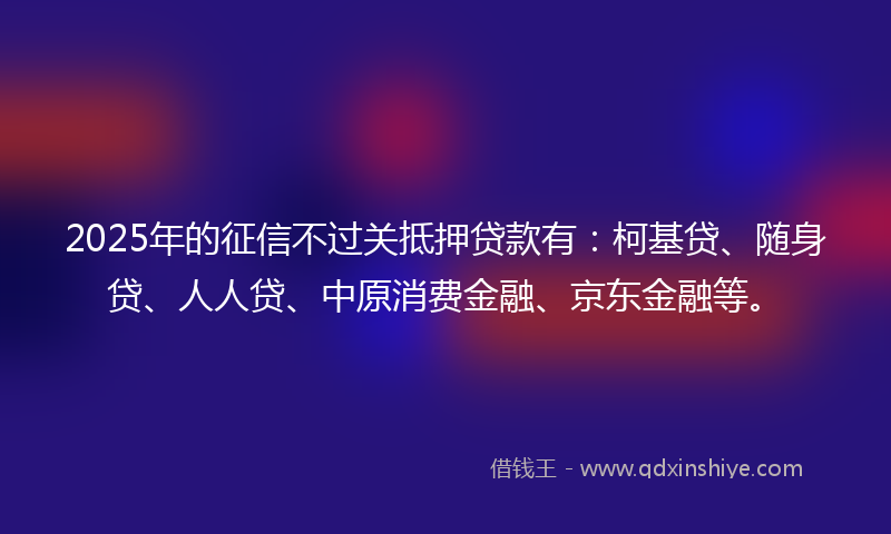 2025年的征信不过关抵押贷款有：柯基贷、随身贷、人人贷、中原消费金融、京东金融等。