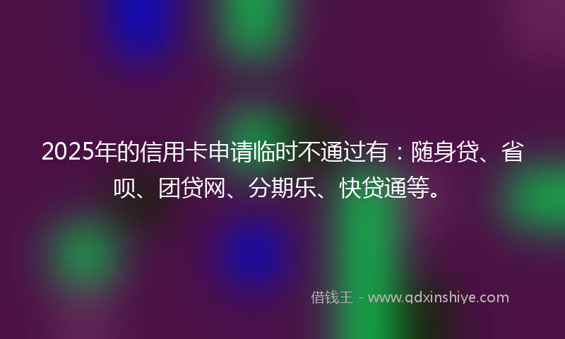 2025年的信用卡申请临时不通过有：随身贷、省呗、团贷网、分期乐、快贷通等。