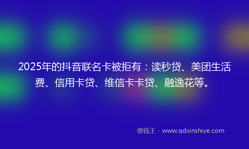 2025年的抖音联名卡被拒有：读秒贷、美团生活费、信用卡贷、维信卡卡贷、融逸花等。