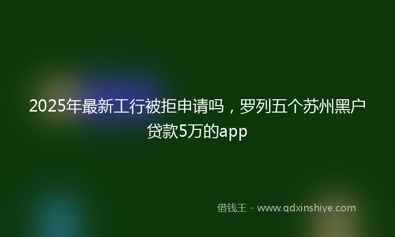 2025年最新工行被拒申请吗，罗列五个苏州黑户贷款5万的app