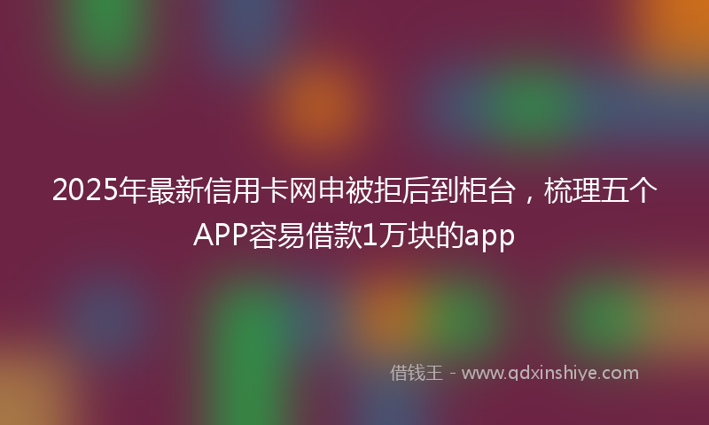 2025年最新信用卡网申被拒后到柜台，梳理五个APP容易借款1万块的app
