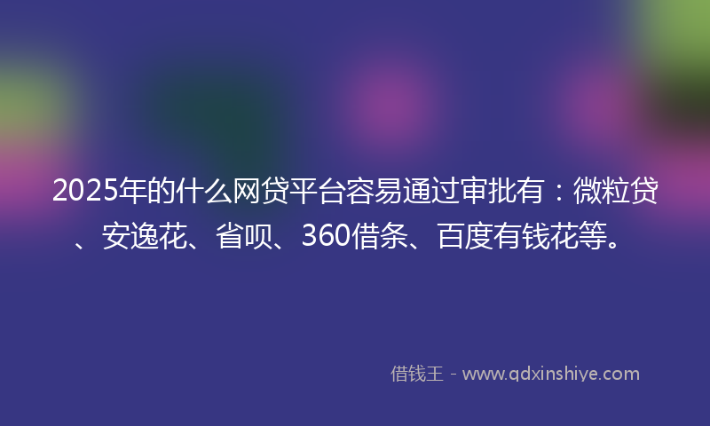 2025年的什么网贷平台容易通过审批有：微粒贷、安逸花、省呗、360借条、百度有钱花等。