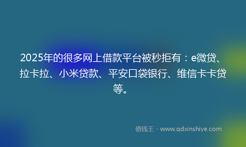 2025年的很多网上借款平台被秒拒有：e微贷、拉卡拉、小米贷款、平安口袋银行、维信卡卡贷等。