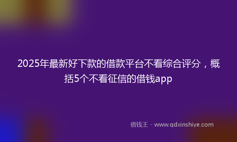 2025年最新好下款的借款平台不看综合评分，概括5个不看征信的借钱app