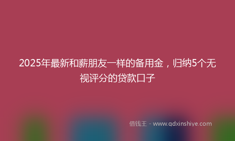 2025年最新和薪朋友一样的备用金，归纳5个无视评分的贷款口子
