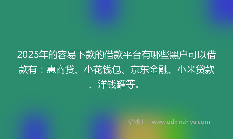 2025年的容易下款的借款平台有哪些黑户可以借款有：惠商贷、小花钱包、京东金融、小米贷款、洋钱罐等。