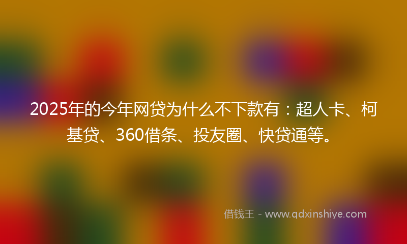 2025年的今年网贷为什么不下款有：超人卡、柯基贷、360借条、投友圈、快贷通等。