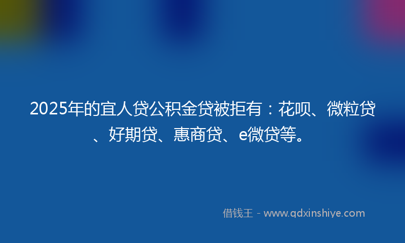 2025年的宜人贷公积金贷被拒有：花呗、微粒贷、好期贷、惠商贷、e微贷等。