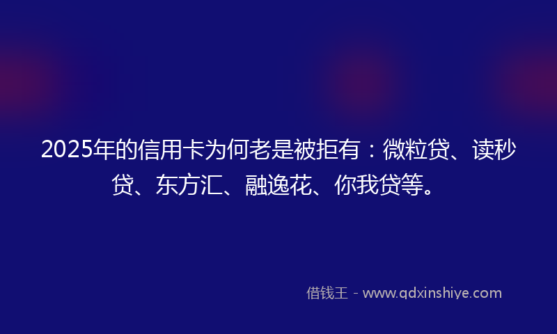 2025年的信用卡为何老是被拒有：微粒贷、读秒贷、东方汇、融逸花、你我贷等。