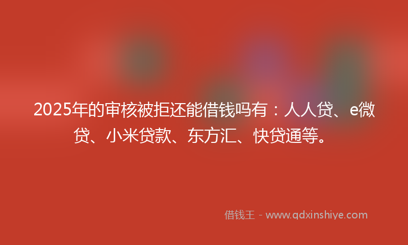 2025年的审核被拒还能借钱吗有：人人贷、e微贷、小米贷款、东方汇、快贷通等。