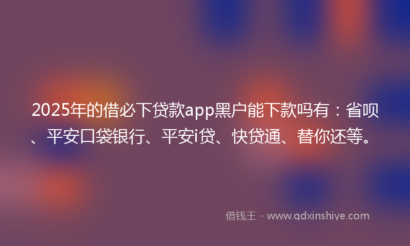 2025年的借必下贷款app黑户能下款吗有：省呗、平安口袋银行、平安i贷、快贷通、替你还等。