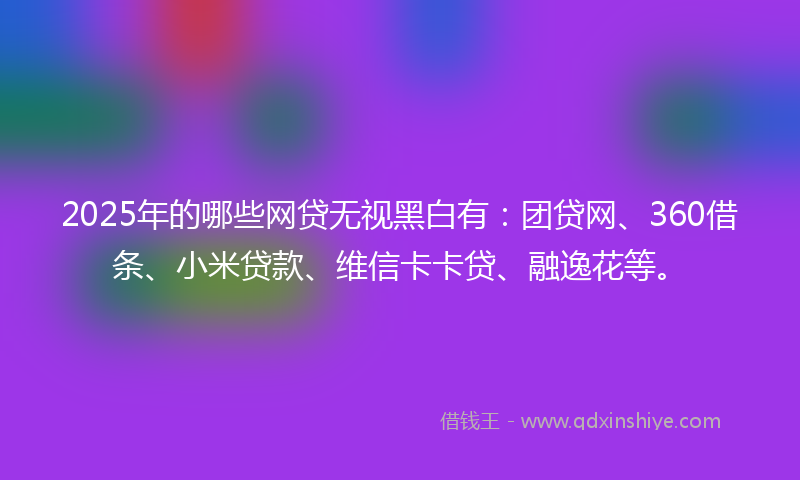 2025年的哪些网贷无视黑白有：团贷网、360借条、小米贷款、维信卡卡贷、融逸花等。