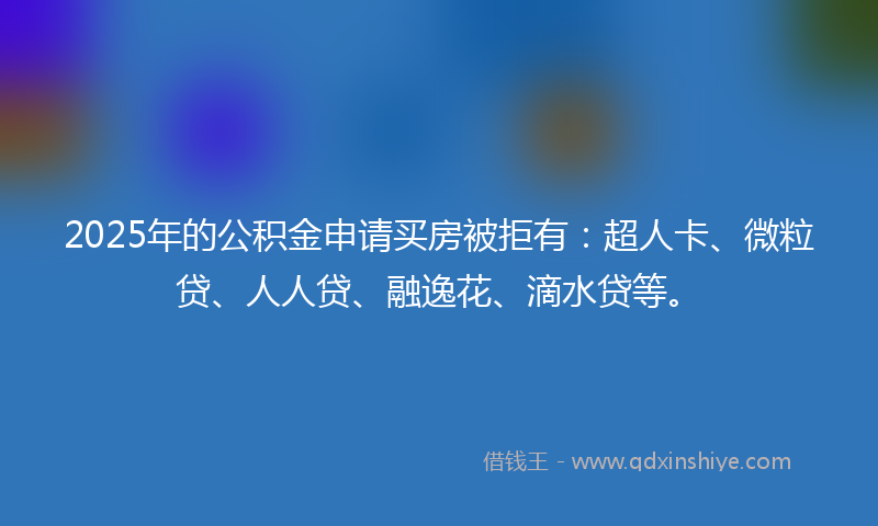 2025年的公积金申请买房被拒有：超人卡、微粒贷、人人贷、融逸花、滴水贷等。