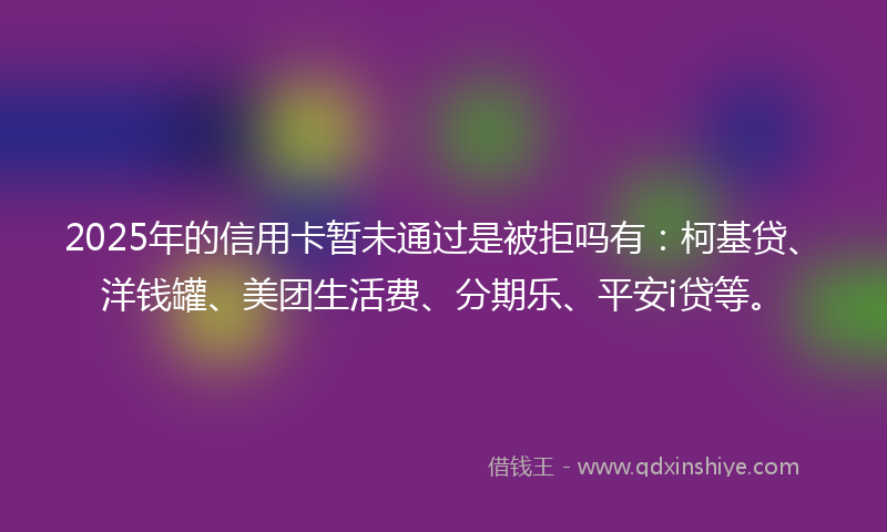 2025年的信用卡暂未通过是被拒吗有：柯基贷、洋钱罐、美团生活费、分期乐、平安i贷等。