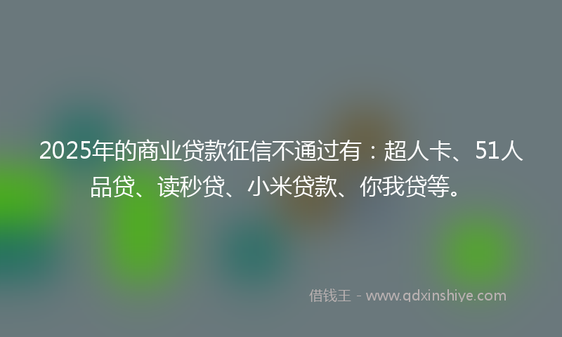 2025年的商业贷款征信不通过有：超人卡、51人品贷、读秒贷、小米贷款、你我贷等。