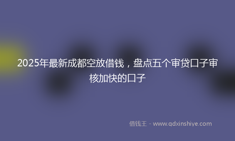 2025年最新成都空放借钱，盘点五个审贷口子审核加快的口子