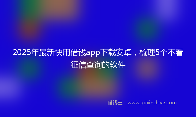 2025年最新快用借钱app下载安卓，梳理5个不看征信查询的软件