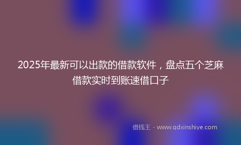 2025年最新可以出款的借款软件，盘点五个芝麻借款实时到账速借口子