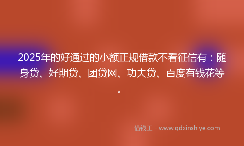 2025年的好通过的小额正规借款不看征信有：随身贷、好期贷、团贷网、功夫贷、百度有钱花等。