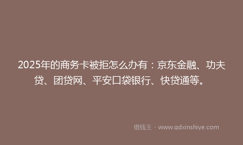 2025年的商务卡被拒怎么办有：京东金融、功夫贷、团贷网、平安口袋银行、快贷通等。