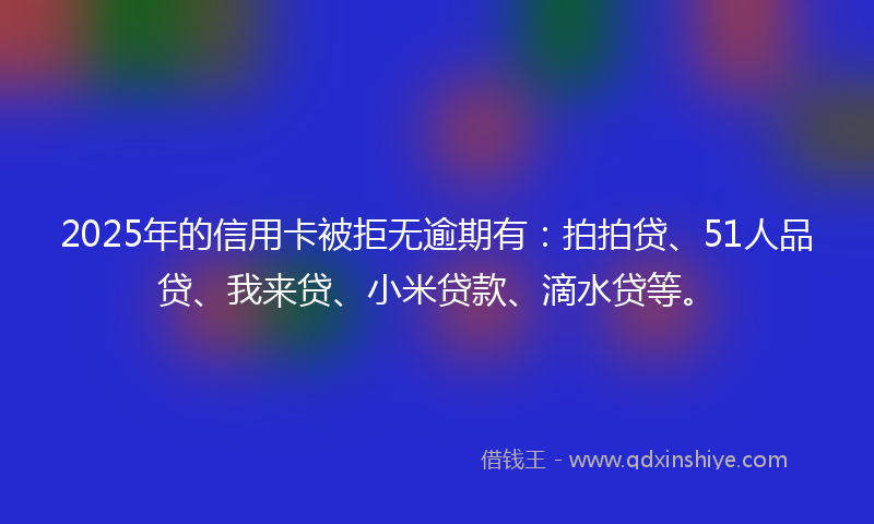 2025年的信用卡被拒无逾期有：拍拍贷、51人品贷、我来贷、小米贷款、滴水贷等。