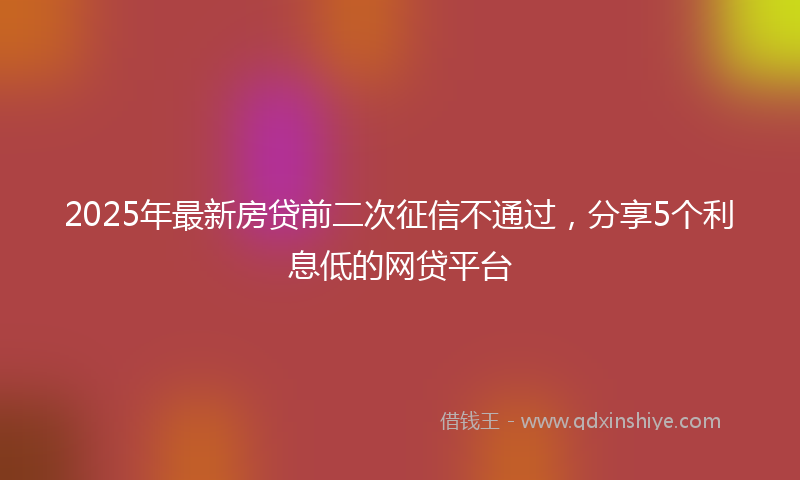 2025年最新房贷前二次征信不通过，分享5个利息低的网贷平台