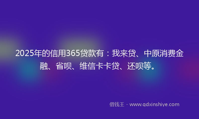 2025年的信用365贷款有：我来贷、中原消费金融、省呗、维信卡卡贷、还呗等。