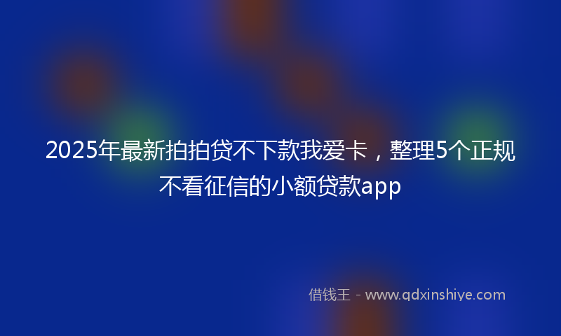 2025年最新拍拍贷不下款我爱卡，整理5个正规不看征信的小额贷款app