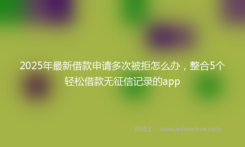 2025年最新借款申请多次被拒怎么办，整合5个轻松借款无征信记录的app