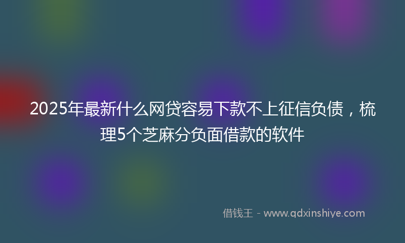 2025年最新什么网贷容易下款不上征信负债，梳理5个芝麻分负面借款的软件