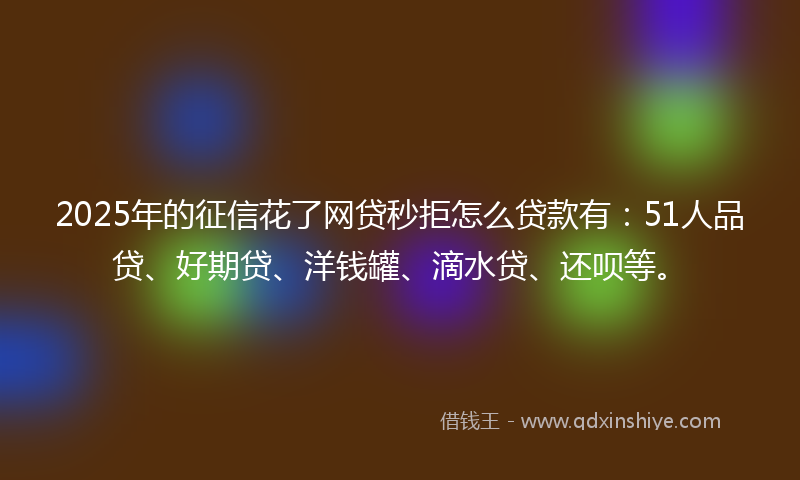 2025年的征信花了网贷秒拒怎么贷款有：51人品贷、好期贷、洋钱罐、滴水贷、还呗等。