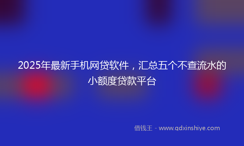 2025年最新手机网贷软件，汇总五个不查流水的小额度贷款平台