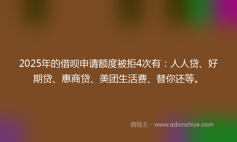2025年的借呗申请额度被拒4次有：人人贷、好期贷、惠商贷、美团生活费、替你还等。