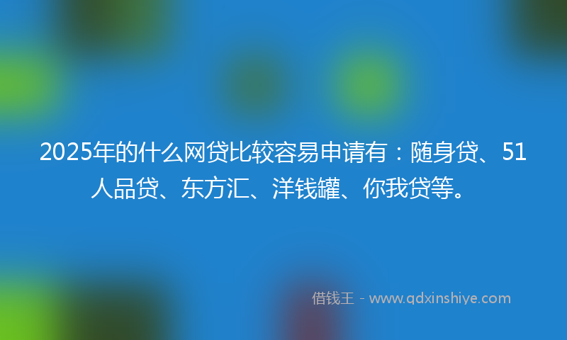 2025年的什么网贷比较容易申请有：随身贷、51人品贷、东方汇、洋钱罐、你我贷等。
